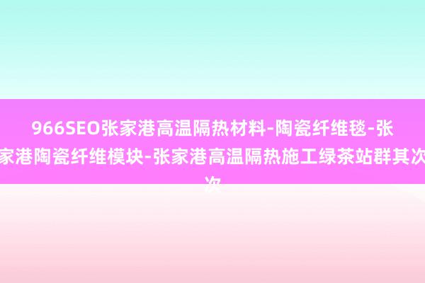 966SEO张家港高温隔热材料-陶瓷纤维毯-张家港陶瓷纤维模块-张家港高温隔热施工绿茶站群其次